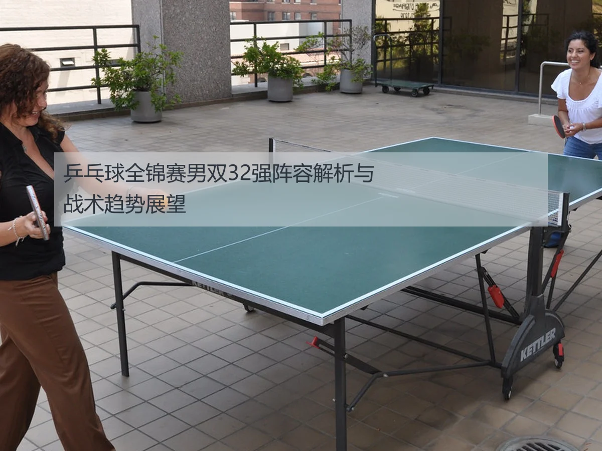 乒乓球全锦赛男双32强阵容解析与战术趋势展望